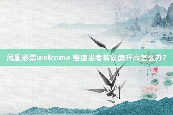 凤凰彩票welcome 癌症患者转氨酶升高怎么办?