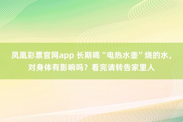 凤凰彩票官网app 长期喝“电热水壶”烧的水，对身体有影响吗？看完请转告家里人