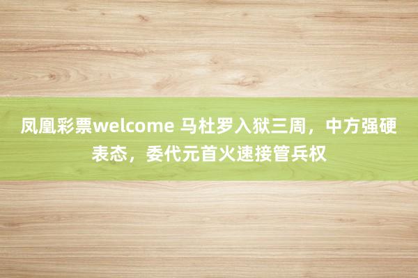 凤凰彩票welcome 马杜罗入狱三周，中方强硬表态，委代元首火速接管兵权