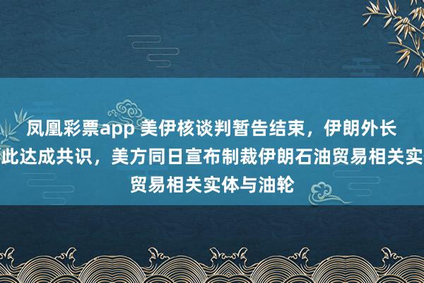 凤凰彩票app 美伊核谈判暂告结束，伊朗外长称双方就此达成共识，美方同日宣布制裁伊朗石油贸易相关实体与油轮