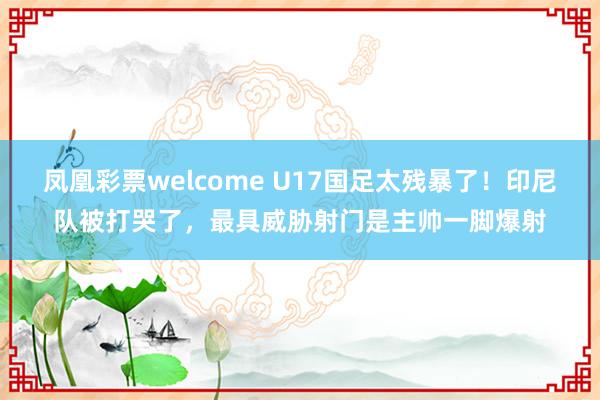 凤凰彩票welcome U17国足太残暴了！印尼队被打哭了，最具威胁射门是主帅一脚爆射