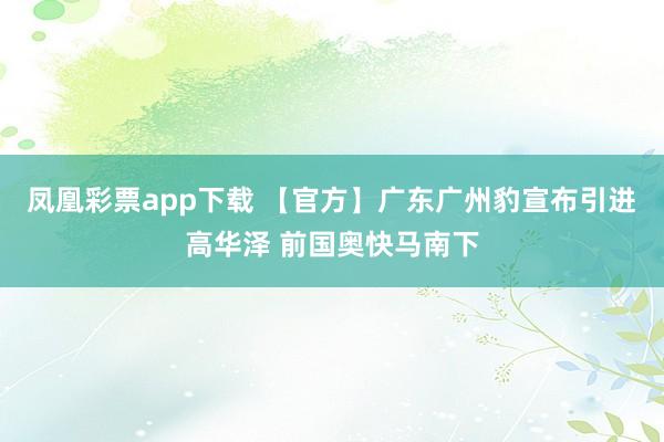 凤凰彩票app下载 【官方】广东广州豹宣布引进高华泽 前国奥快马南下