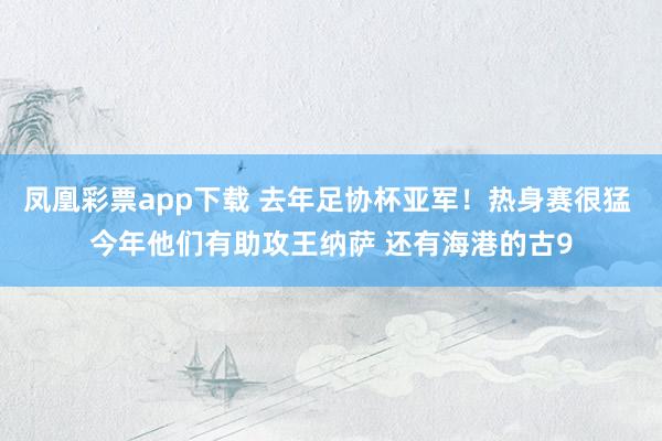 凤凰彩票app下载 去年足协杯亚军！热身赛很猛 今年他们有助攻王纳萨 还有海港的古9