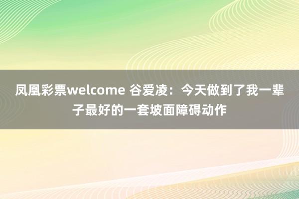 凤凰彩票welcome 谷爱凌：今天做到了我一辈子最好的一套坡面障碍动作