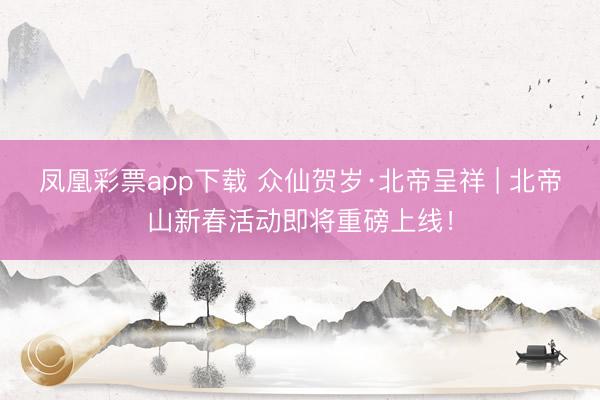 凤凰彩票app下载 众仙贺岁·北帝呈祥 | 北帝山新春活动即将重磅上线！