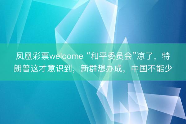 凤凰彩票welcome “和平委员会”凉了，特朗普这才意识到，新群想办成，中国不能少