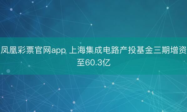 凤凰彩票官网app 上海集成电路产投基金三期增资至60.3亿