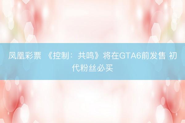 凤凰彩票 《控制：共鸣》将在GTA6前发售 初代粉丝必买