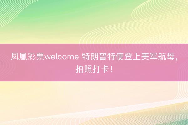 凤凰彩票welcome 特朗普特使登上美军航母，拍照打卡！