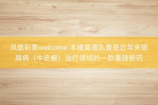 凤凰彩票welcome 本维莫德乳膏是近年来银屑病（牛皮癣）治疗领域的一款重磅新药