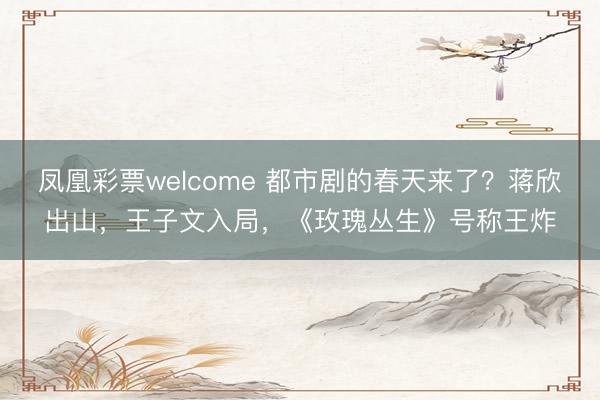 凤凰彩票welcome 都市剧的春天来了？蒋欣出山，王子文入局，《玫瑰丛生》号称王炸