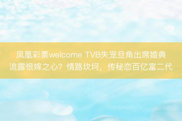 凤凰彩票welcome TVB失宠旦角出席婚典流露恨嫁之心?情路坎坷,传秘恋百亿富二代
