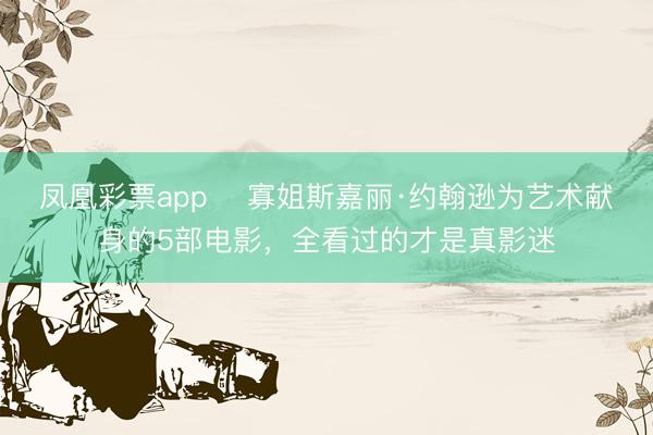 凤凰彩票app ‌寡姐斯嘉丽·约翰逊为艺术献身的5部电影，全看过的才是真影迷