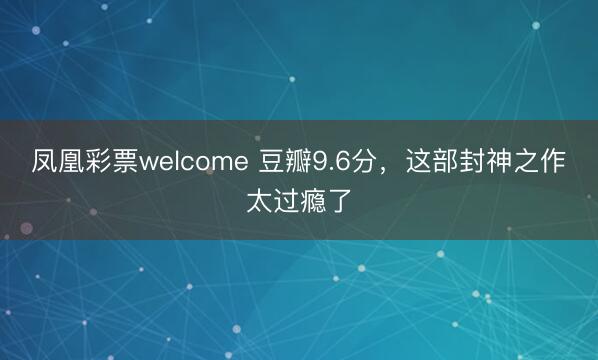 凤凰彩票welcome 豆瓣9.6分，这部封神之作太过瘾了