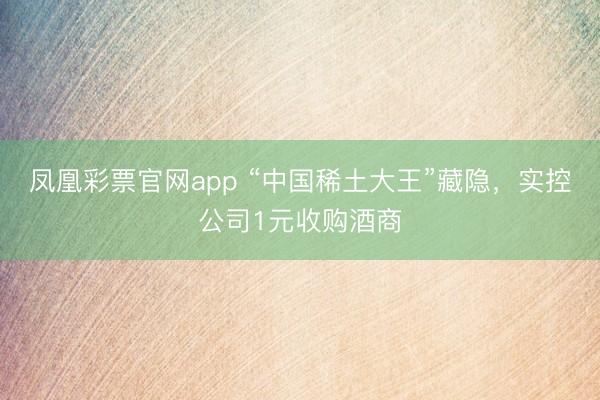 凤凰彩票官网app “中国稀土大王”藏隐,实控公司1元收购酒商
