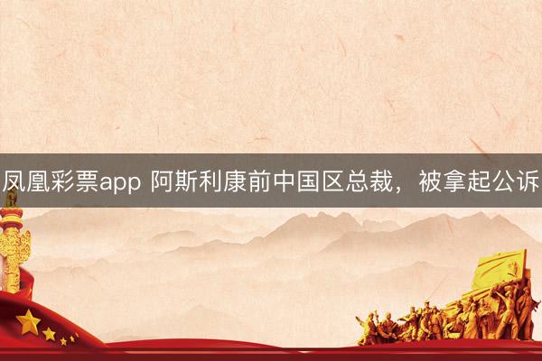 凤凰彩票app 阿斯利康前中国区总裁,被拿起公诉