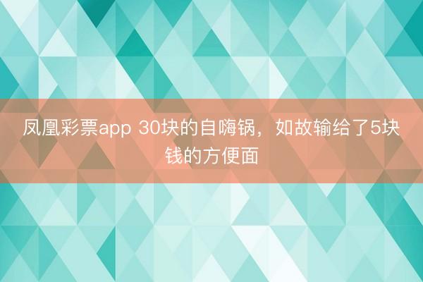 凤凰彩票app 30块的自嗨锅，如故输给了5块钱的方便面