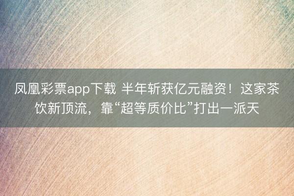 凤凰彩票app下载 半年斩获亿元融资！这家茶饮新顶流，靠“超等质价比”打出一派天