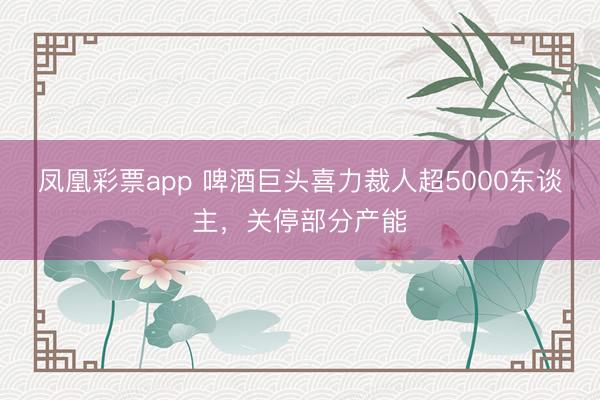 凤凰彩票app 啤酒巨头喜力裁人超5000东谈主，关停部分产能
