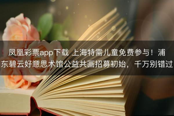 凤凰彩票app下载 上海特需儿童免费参与！浦东碧云好意思术馆公益共画招募初始，千万别错过