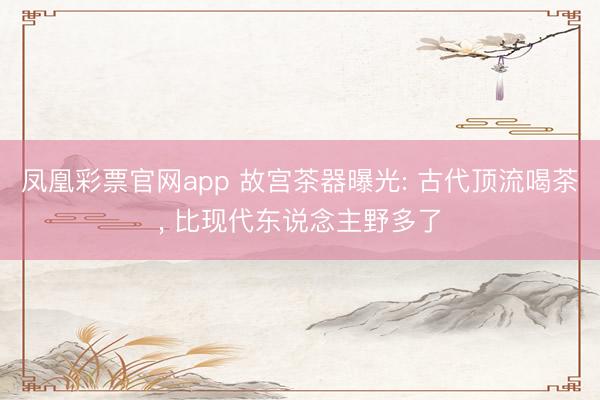 凤凰彩票官网app 故宫茶器曝光: 古代顶流喝茶, 比现代东说念主野多了