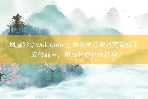 凤凰彩票welcome 生命树吴江被冯克青放手成替罪羊，黄局长竟是保护神