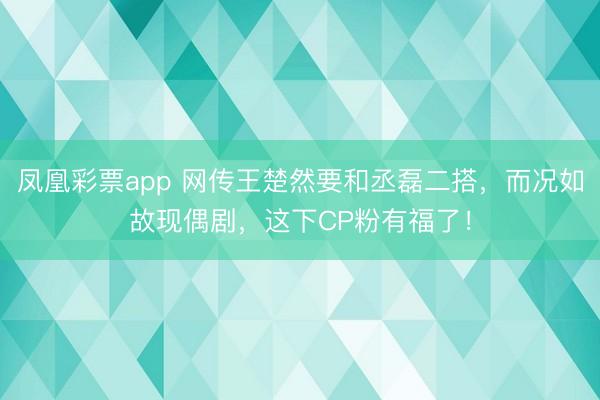 凤凰彩票app 网传王楚然要和丞磊二搭，而况如故现偶剧，这下CP粉有福了！