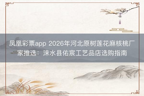 凤凰彩票app 2026年河北原树莲花麻核桃厂家推选：涞水县佑宸工艺品店选购指南