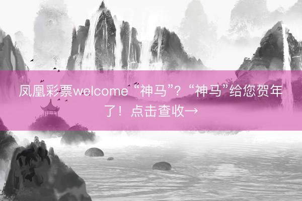 凤凰彩票welcome “神马”？“神马”给您贺年了！点击查收→