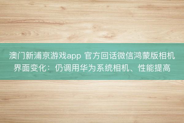 澳门新浦京游戏app 官方回话微信鸿蒙版相机界面变化：仍调用华为系统相机、性能提高