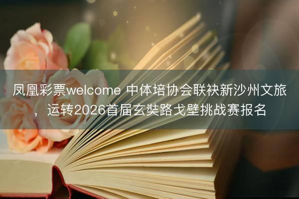凤凰彩票welcome 中体培协会联袂新沙州文旅,运转2026首届玄奘路戈壁挑战赛报名