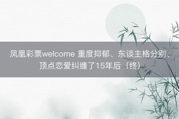 凤凰彩票welcome 重度抑郁、东谈主格分别、顶点恋爱纠缠了15年后（终）