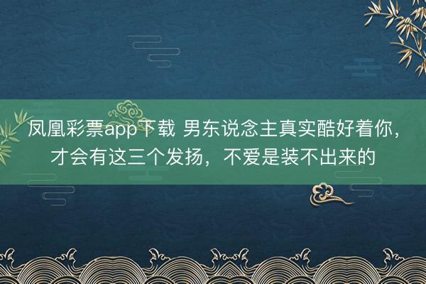 凤凰彩票app下载 男东说念主真实酷好着你,才会有这三个发扬,不爱是装不出来的