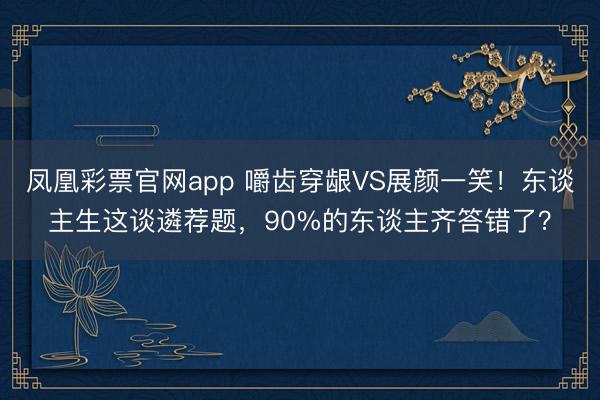 凤凰彩票官网app 嚼齿穿龈VS展颜一笑！东谈主生这谈遴荐题，90%的东谈主齐答错了？