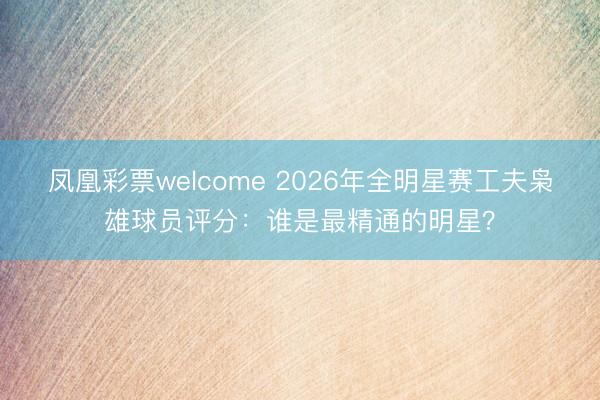 凤凰彩票welcome 2026年全明星赛工夫枭雄球员评分:谁是最精通的明星?