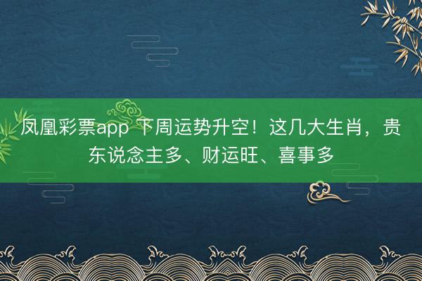 凤凰彩票app 下周运势升空！这几大生肖，贵东说念主多、财运旺、喜事多