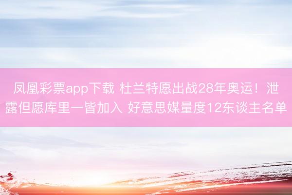 凤凰彩票app下载 杜兰特愿出战28年奥运！泄露但愿库里一皆加入 好意思媒量度12东谈主名单