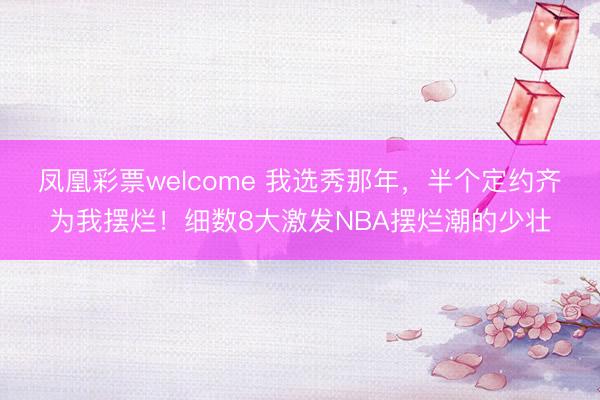 凤凰彩票welcome 我选秀那年，半个定约齐为我摆烂！细数8大激发NBA摆烂潮的少壮