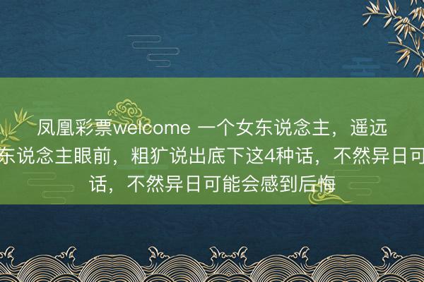 凤凰彩票welcome 一个女东说念主，遥远不要在隆重的东说念主眼前，粗犷说出底下这4种话，不然异日可能会感到后悔