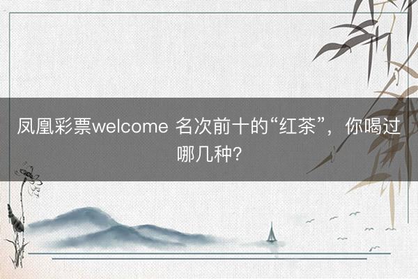 凤凰彩票welcome 名次前十的“红茶”,你喝过哪几种?