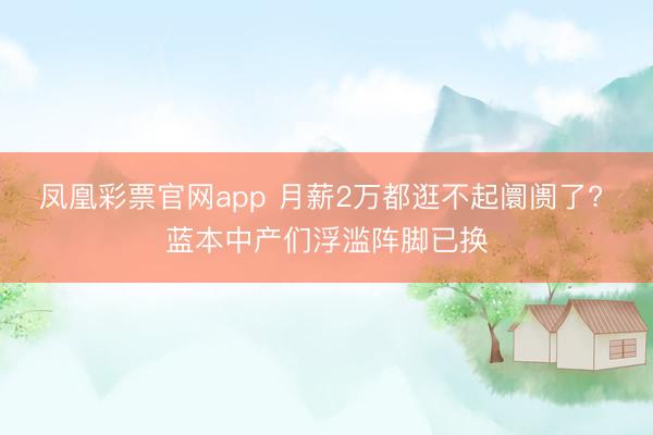 凤凰彩票官网app 月薪2万都逛不起阛阓了? 蓝本中产们浮滥阵脚已换