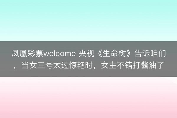 凤凰彩票welcome 央视《生命树》告诉咱们，当女三号太过惊艳时，女主不错打酱油了