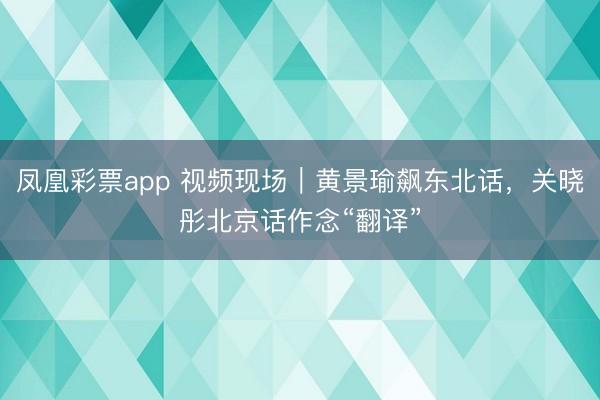 凤凰彩票app 视频现场｜黄景瑜飙东北话，关晓彤北京话作念“翻译”