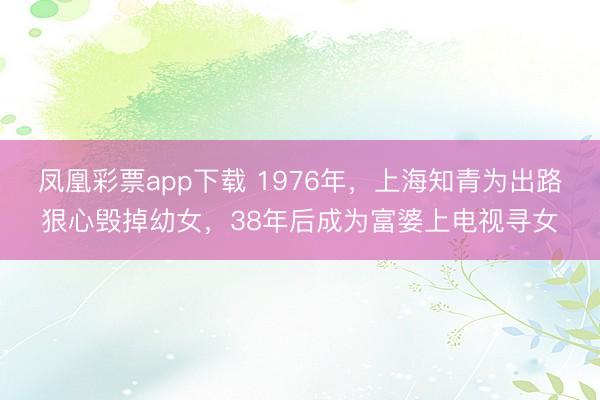 凤凰彩票app下载 1976年，上海知青为出路狠心毁掉幼女，38年后成为富婆上电视寻女
