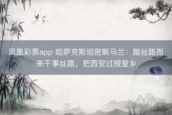 凤凰彩票app 哈萨克斯坦密斯马兰:踏丝路而来干事丝路,把西安过授室乡
