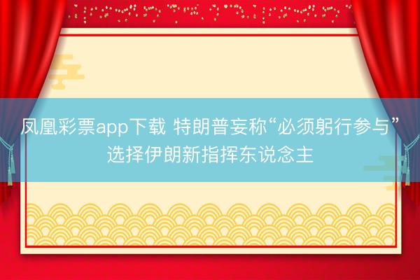 凤凰彩票app下载 特朗普妄称“必须躬行参与”选择伊朗新指挥东说念主