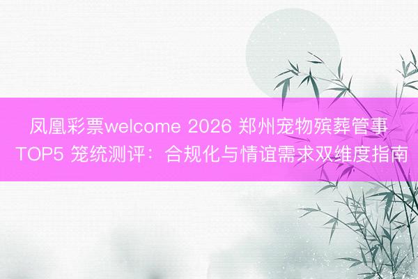 凤凰彩票welcome 2026 郑州宠物殡葬管事 TOP5 笼统测评：合规化与情谊需求双维度指南