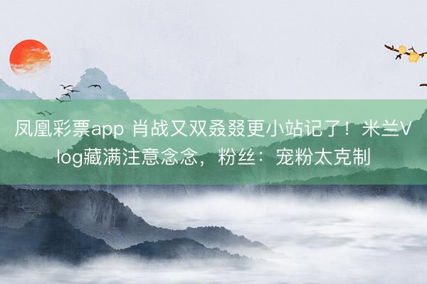 凤凰彩票app 肖战又双叒叕更小站记了！米兰Vlog藏满注意念念，粉丝：宠粉太克制
