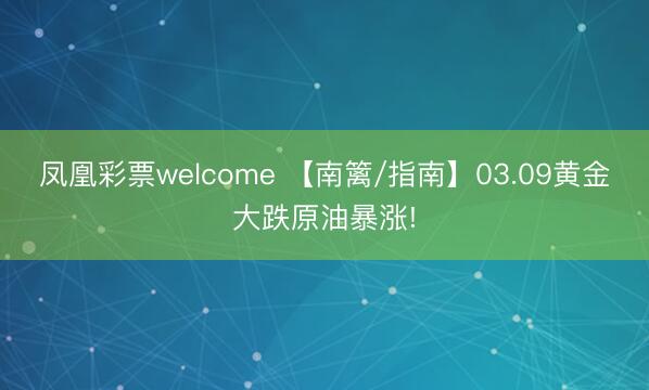 凤凰彩票welcome 【南篱/指南】03.09黄金大跌原油暴涨!
